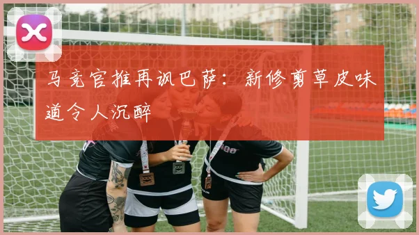 马竞官推再讽巴萨：新修剪草皮味道令人沉醉