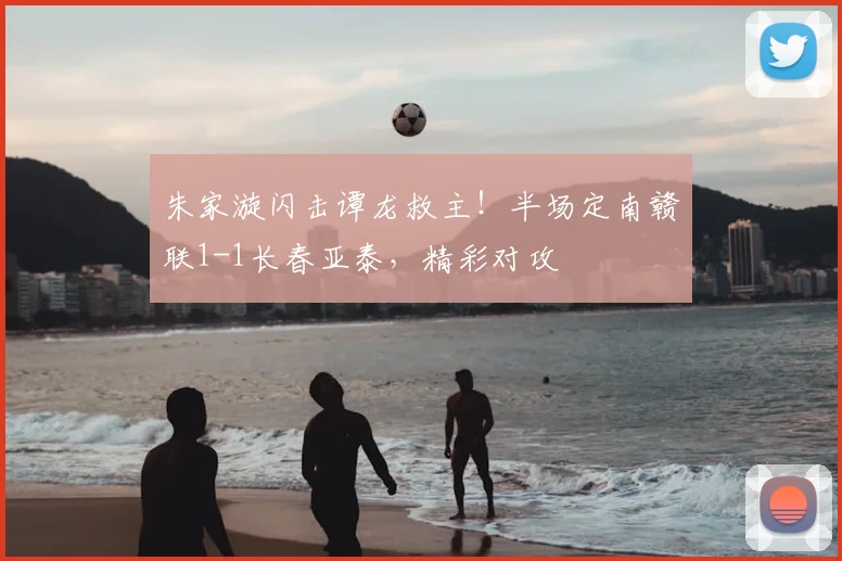 朱家漩闪击谭龙救主！半场定南赣联1-1长春亚泰，精彩对攻