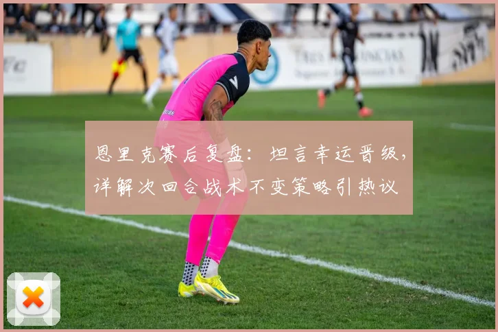 恩里克赛后复盘:坦言幸运晋级,详解次回合战术不变策略引热议