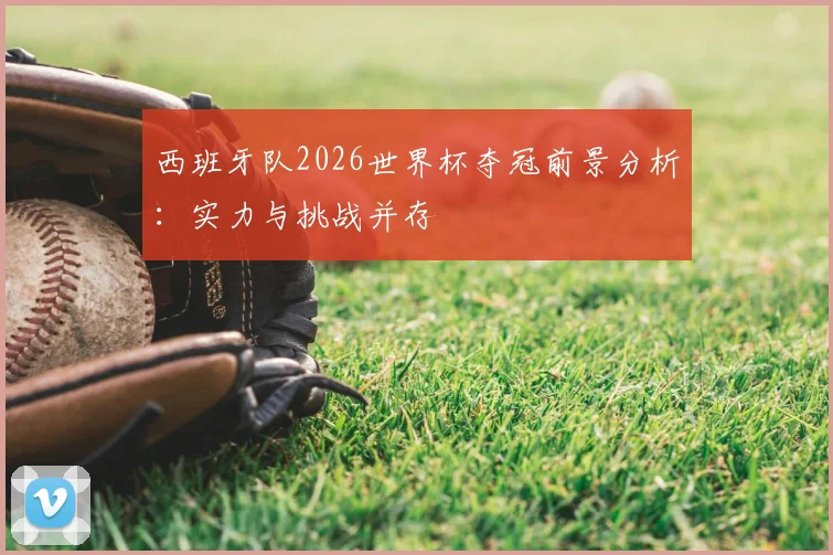 西班牙队2026世界杯夺冠前景分析:实力与挑战并存