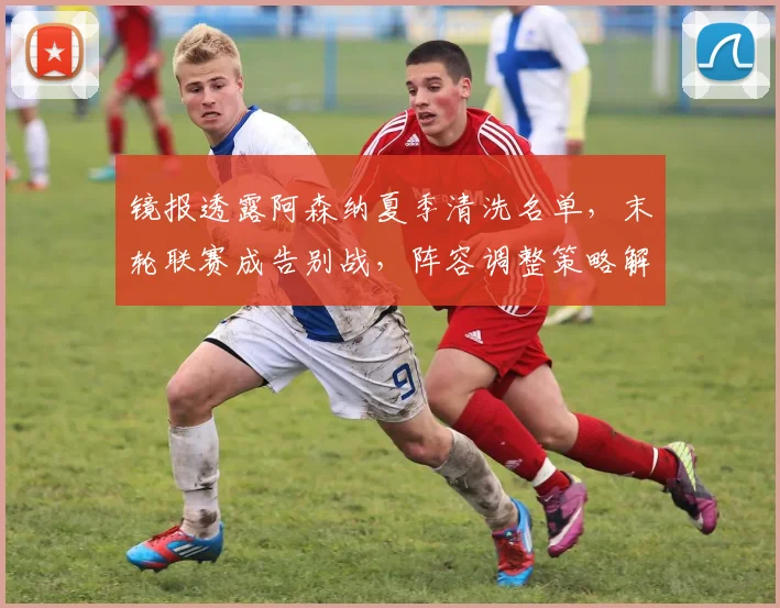镜报透露阿森纳夏季清洗名单，末轮联赛成告别战，阵容调整策略解析