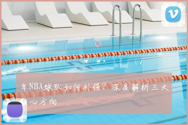 年NBA球队如何补强?深度解析三大核心方向