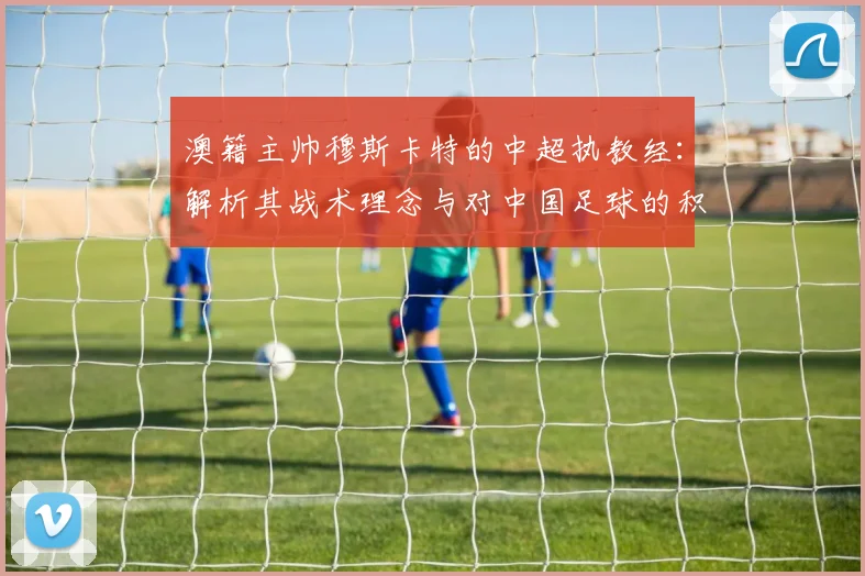 澳籍主帅穆斯卡特的中超执教经：解析其战术理念与对中国足球的积极影响