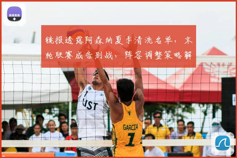 镜报透露阿森纳夏季清洗名单，末轮联赛成告别战，阵容调整策略解析