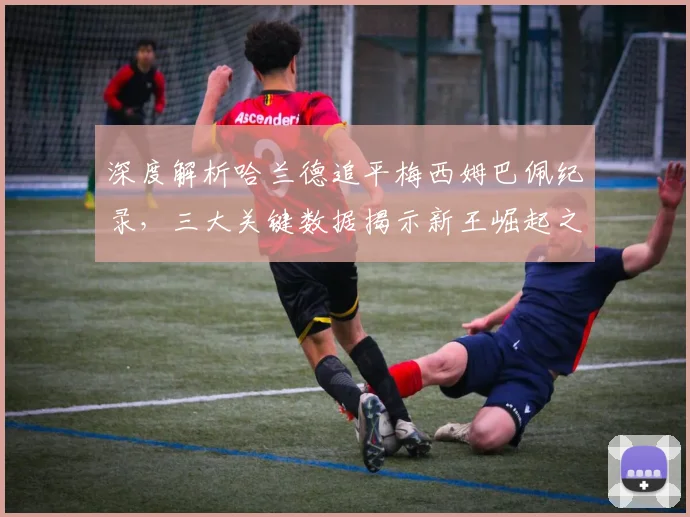 深度解析哈兰德追平梅西姆巴佩纪录,三大关键数据揭示新王崛起之路